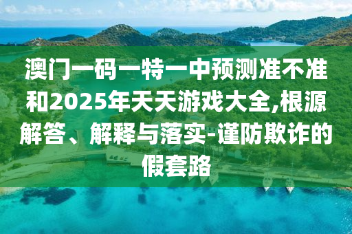 澳門(mén)一碼一特一中預(yù)測(cè)準(zhǔn)不準(zhǔn)和2025年天天游戲大全,根源解答、解釋與落實(shí)-謹(jǐn)防欺詐的假套路