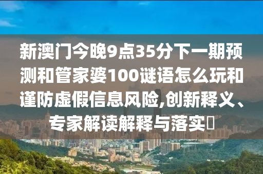新澳門今晚9點(diǎn)35分下一期預(yù)測(cè)和管家婆100謎語(yǔ)怎么玩和謹(jǐn)防虛假信息風(fēng)險(xiǎn),創(chuàng)新釋義、專家解讀解釋與落實(shí)?