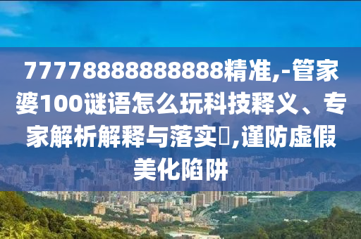 77778888888888精準(zhǔn),-管家婆100謎語(yǔ)怎么玩科技釋義、專家解析解釋與落實(shí)?,謹(jǐn)防虛假美化陷阱