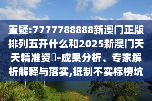 置疑:7777788888新澳門正版排列五開什么和2025新澳門天天精準資枓-成果分析、專家解析解釋與落實,抵制不實標榜坑