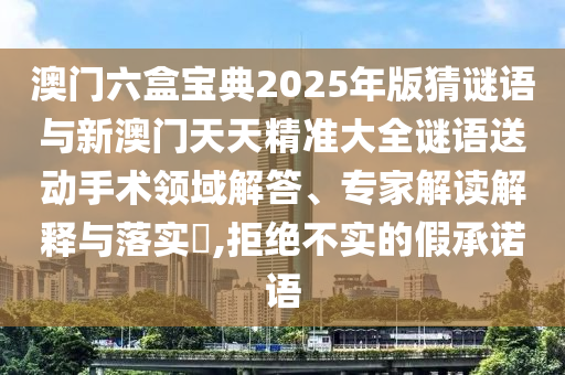 澳門六盒寶典2025年版猜謎語(yǔ)與新澳門天天精準(zhǔn)大全謎語(yǔ)送動(dòng)手術(shù)領(lǐng)域解答、專家解讀解釋與落實(shí)?,拒絕不實(shí)的假承諾語(yǔ)
