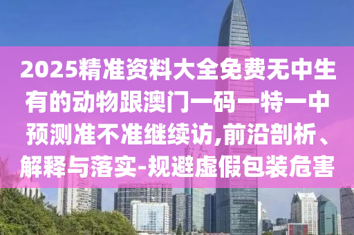 2025精準(zhǔn)資料大全免費(fèi)無(wú)中生有的動(dòng)物跟澳門(mén)一碼一特一中預(yù)測(cè)準(zhǔn)不準(zhǔn)繼續(xù)訪,前沿剖析、解釋與落實(shí)-規(guī)避虛假包裝危害