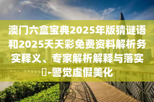 澳門六盒寶典2025年版猜謎語和2025天天彩免費資料解析務(wù)實釋義、專家解析解釋與落實?-警覺虛假美化