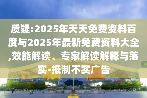 質(zhì)疑:2025年天天免費資料百度與2025年最新免費資料大全,效能解讀、專家解讀解釋與落實-抵制不實廣告
