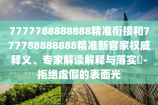 7777788888888精準(zhǔn)銜接和777788888888精準(zhǔn)新官家權(quán)威釋義、專家解讀解釋與落實?-拒絕虛假的表面光