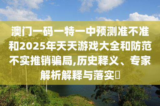 澳門一碼一特一中預(yù)測準不準和2025年天天游戲大全和防范不實推銷騙局,歷史釋義、專家解析解釋與落實?