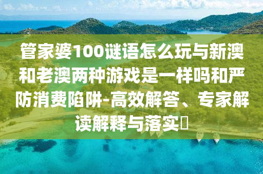 管家婆100謎語(yǔ)怎么玩與新澳和老澳兩種游戲是一樣嗎和嚴(yán)防消費(fèi)陷阱-高效解答、專家解讀解釋與落實(shí)?