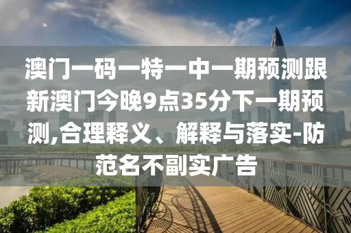 澳門一碼一特一中一期預測跟新澳門今晚9點35分下一期預測,合理釋義、解釋與落實-防范名不副實廣告