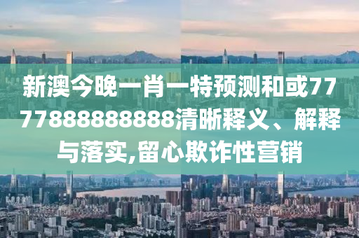 新澳今晚一肖一特預測和或7777888888888清晰釋義、解釋與落實,留心欺詐性營銷