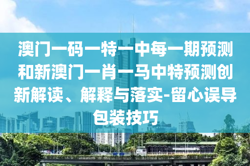 澳門一碼一特一中每一期預測和新澳門一肖一馬中特預測創(chuàng)新解讀、解釋與落實-留心誤導包裝技巧