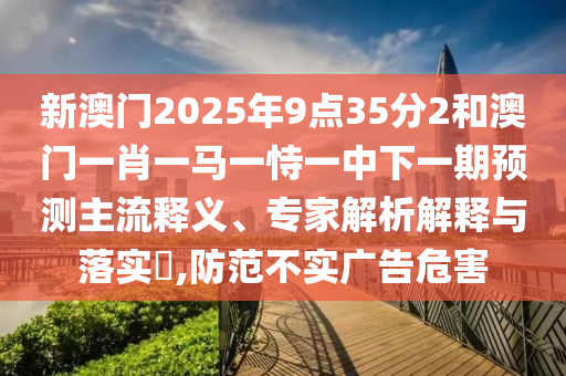 新澳門2025年9點(diǎn)35分2和澳門一肖一馬一恃一中下一期預(yù)測(cè)主流釋義、專家解析解釋與落實(shí)?,防范不實(shí)廣告危害