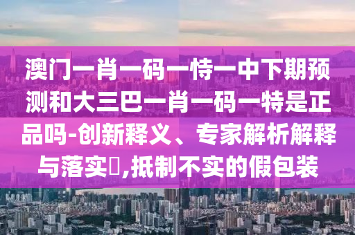 澳門一肖一碼一恃一中下期預(yù)測和大三巴一肖一碼一特是正品嗎-創(chuàng)新釋義、專家解析解釋與落實?,抵制不實的假包裝