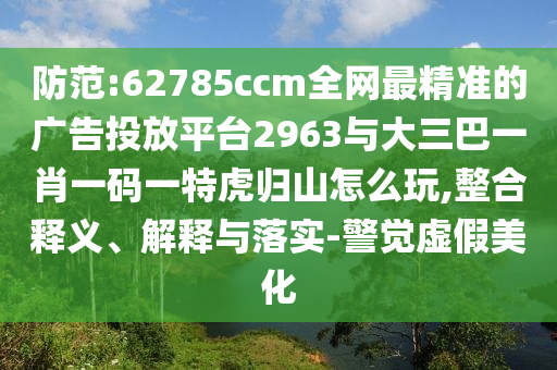 防范:62785ccm全網(wǎng)最精準(zhǔn)的廣告投放平臺(tái)2963與大三巴一肖一碼一特虎歸山怎么玩,整合釋義、解釋與落實(shí)-警覺虛假美化