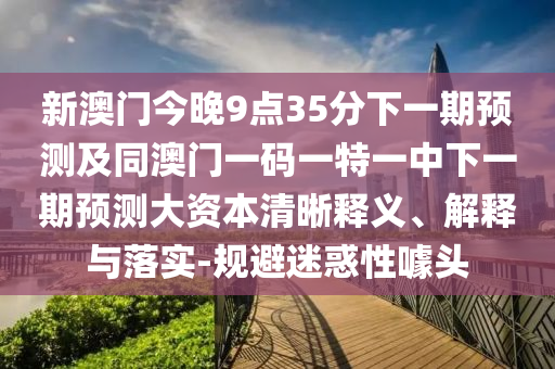 新澳門今晚9點(diǎn)35分下一期預(yù)測(cè)及同澳門一碼一特一中下一期預(yù)測(cè)大資本清晰釋義、解釋與落實(shí)-規(guī)避迷惑性噱頭