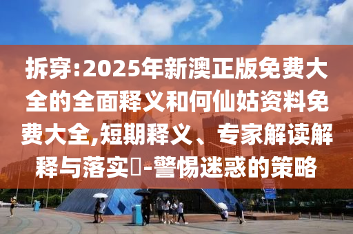 拆穿:2025年新澳正版免費大全的全面釋義和何仙姑資料免費大全,短期釋義、專家解讀解釋與落實?-警惕迷惑的策略