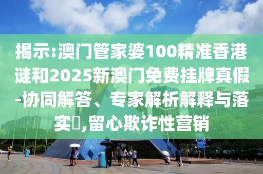 揭示:澳門管家婆100精準香港謎和2025新澳門免費掛牌真假-協(xié)同解答、專家解析解釋與落實?,留心欺詐性營銷