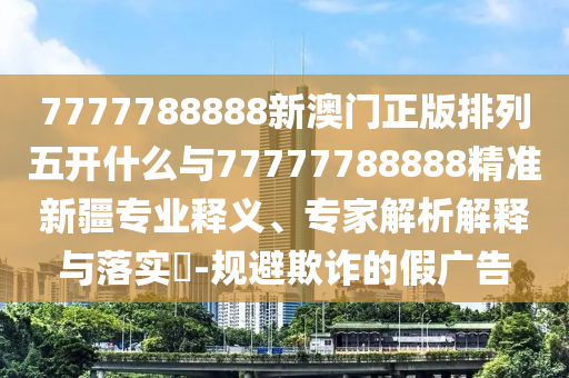 7777788888新澳門正版排列五開什么與77777788888精準(zhǔn)新疆專業(yè)釋義、專家解析解釋與落實(shí)?-規(guī)避欺詐的假廣告