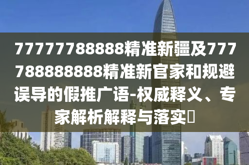 77777788888精準(zhǔn)新疆及777788888888精準(zhǔn)新官家和規(guī)避誤導(dǎo)的假推廣語-權(quán)威釋義、專家解析解釋與落實(shí)?