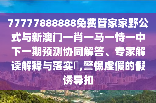 77777888888免費管家家野公式與新澳門一肖一馬一恃一中下一期預(yù)測協(xié)同解答、專家解讀解釋與落實?,警惕虛假的假誘導(dǎo)扣