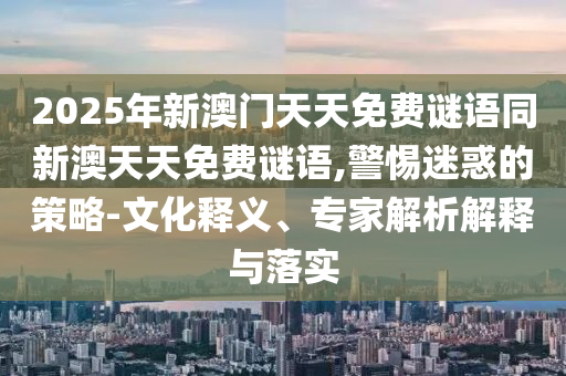 2025年新澳門天天免費謎語同新澳天天免費謎語,警惕迷惑的策略-文化釋義、專家解析解釋與落實