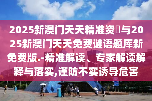 2025新澳門天天精準(zhǔn)資枓與2025新澳門天天免費(fèi)謎語題庫新免費(fèi)版.-精準(zhǔn)解讀、專家解讀解釋與落實(shí),謹(jǐn)防不實(shí)誘導(dǎo)危害