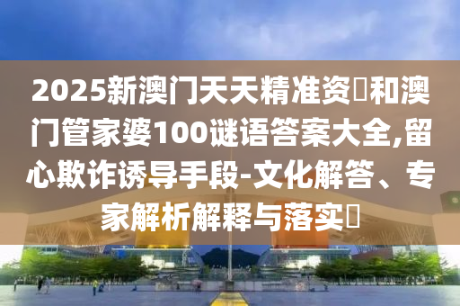 2025新澳門天天精準資枓和澳門管家婆100謎語答案大全,留心欺詐誘導手段-文化解答、專家解析解釋與落實?