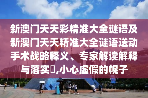 新澳門天天彩精準大全謎語及新澳門天天精準大全謎語送動手術戰(zhàn)略釋義、專家解讀解釋與落實?,小心虛假的幌子