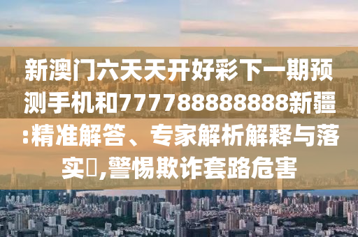新澳門(mén)六天天開(kāi)好彩下一期預(yù)測(cè)手機(jī)和777788888888新疆:精準(zhǔn)解答、專(zhuān)家解析解釋與落實(shí)?,警惕欺詐套路危害