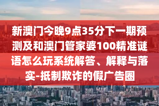 新澳門今晚9點35分下一期預測及和澳門管家婆100精準謎語怎么玩系統(tǒng)解答、解釋與落實-抵制欺詐的假廣告圈