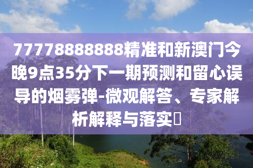 77778888888精準和新澳門今晚9點35分下一期預測和留心誤導的煙霧彈-微觀解答、專家解析解釋與落實?
