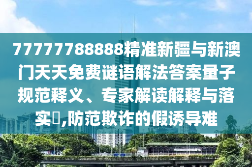 77777788888精準新疆與新澳門天天免費謎語解法答案量子規(guī)范釋義、專家解讀解釋與落實?,防范欺詐的假誘導難