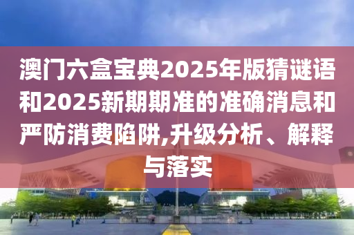 澳門六盒寶典2025年版猜謎語和2025新期期準(zhǔn)的準(zhǔn)確消息和嚴(yán)防消費(fèi)陷阱,升級(jí)分析、解釋與落實(shí)