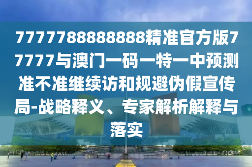 7777788888888精準(zhǔn)官方版77777與澳門一碼一特一中預(yù)測準(zhǔn)不準(zhǔn)繼續(xù)訪和規(guī)避偽假宣傳局-戰(zhàn)略釋義、專家解析解釋與落實
