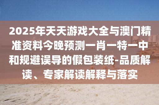 2025年天天游戲大全與澳門精準(zhǔn)資料今晚預(yù)測一肖一特一中和規(guī)避誤導(dǎo)的假包裝紙-品質(zhì)解讀、專家解讀解釋與落實