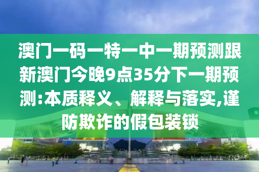 澳門一碼一特一中一期預(yù)測跟新澳門今晚9點35分下一期預(yù)測:本質(zhì)釋義、解釋與落實,謹(jǐn)防欺詐的假包裝鎖