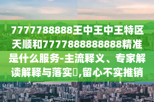 7777788888王中王中王特區(qū)天順和7777888888888精準(zhǔn)是什么服務(wù)-主流釋義、專家解讀解釋與落實(shí)?,留心不實(shí)推銷