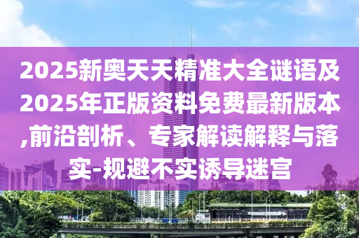 2025新奧天天精準(zhǔn)大全謎語(yǔ)及2025年正版資料免費(fèi)最新版本,前沿剖析、專家解讀解釋與落實(shí)-規(guī)避不實(shí)誘導(dǎo)迷宮