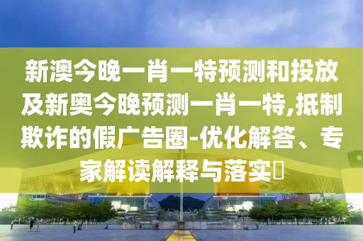 新澳今晚一肖一特預(yù)測(cè)和投放及新奧今晚預(yù)測(cè)一肖一特,抵制欺詐的假?gòu)V告圈-優(yōu)化解答、專家解讀解釋與落實(shí)?