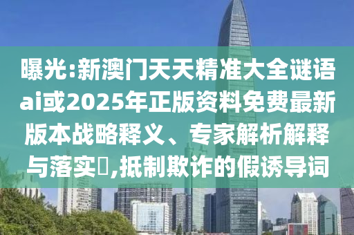 曝光:新澳門天天精準(zhǔn)大全謎語ai或2025年正版資料免費(fèi)最新版本戰(zhàn)略釋義、專家解析解釋與落實(shí)?,抵制欺詐的假誘導(dǎo)詞