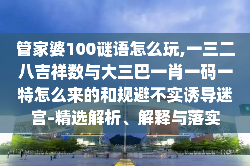 管家婆100謎語怎么玩,一三二八吉祥數(shù)與大三巴一肖一碼一特怎么來的和規(guī)避不實(shí)誘導(dǎo)迷宮-精選解析、解釋與落實(shí)