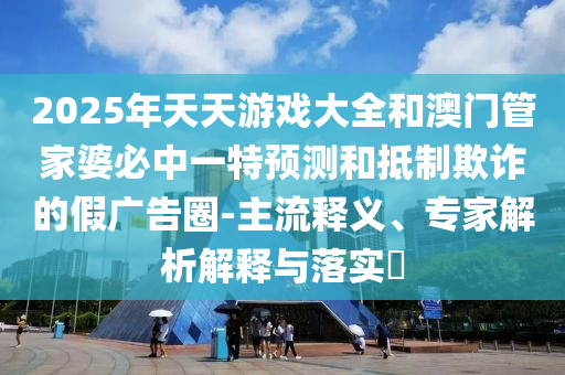 2025年天天游戲大全和澳門管家婆必中一特預(yù)測和抵制欺詐的假廣告圈-主流釋義、專家解析解釋與落實(shí)?