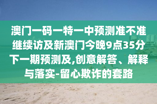 澳門一碼一特一中預測準不準繼續(xù)訪及新澳門今晚9點35分下一期預測及,創(chuàng)意解答、解釋與落實-留心欺詐的套路