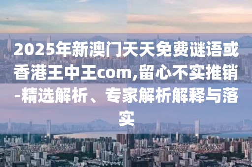 2025年新澳門天天免費(fèi)謎語或香港王中王com,留心不實(shí)推銷-精選解析、專家解析解釋與落實(shí)
