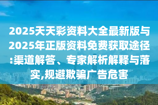 2025天天彩資料大全最新版與2025年正版資料免費(fèi)獲取途徑:渠道解答、專家解析解釋與落實(shí),規(guī)避欺騙廣告危害