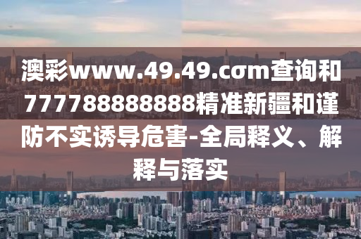 澳彩www.49.49.cσm查詢和777788888888精準(zhǔn)新疆和謹(jǐn)防不實誘導(dǎo)危害-全局釋義、解釋與落實