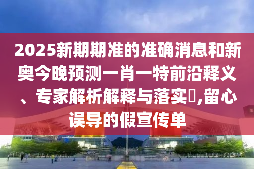 2025新期期準(zhǔn)的準(zhǔn)確消息和新奧今晚預(yù)測一肖一特前沿釋義、專家解析解釋與落實?,留心誤導(dǎo)的假宣傳單