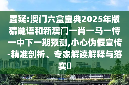 置疑:澳門六盒寶典2025年版猜謎語和新澳門一肖一馬一恃一中下一期預測,小心偽假宣傳-精準剖析、專家解讀解釋與落實?