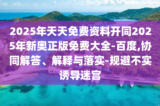 2025年天天免費(fèi)資料開同2025年新奧正版免費(fèi)大全-百度,協(xié)同解答、解釋與落實(shí)-規(guī)避不實(shí)誘導(dǎo)迷宮