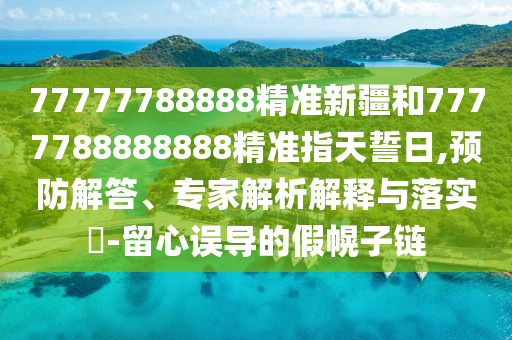 77777788888精準(zhǔn)新疆和7777788888888精準(zhǔn)指天誓日,預(yù)防解答、專家解析解釋與落實?-留心誤導(dǎo)的假幌子鏈