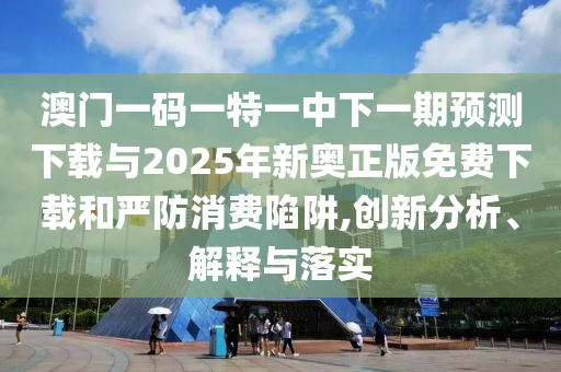 澳門一碼一特一中下一期預(yù)測(cè)下載與2025年新奧正版免費(fèi)下載和嚴(yán)防消費(fèi)陷阱,創(chuàng)新分析、解釋與落實(shí)